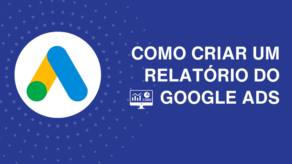 Como criar um relatório do Google Ads: dicas e métricas que não podem faltar