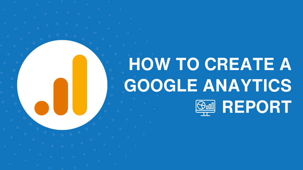 How to create a Google Analytics report: Tips and must-have metrics